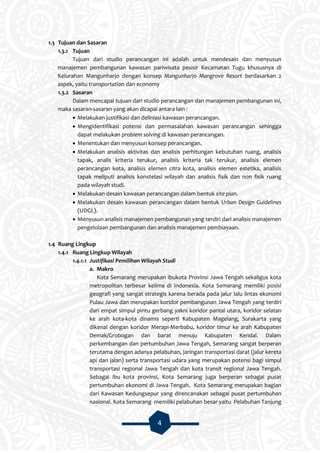 4
1.3 Tujuan dan Sasaran
1.3.1 Tujuan
Tujuan dari studio perancangan ini adalah untuk mendesain dan menyusun
manajemen pembangunan kawasan pariwisata pesisir Kecamatan Tugu khususnya di
Kelurahan Mangunharjo dengan konsep Mangunharjo Mangrove Resort berdasarkan 2
aspek, yaitu transportation dan economy
1.3.2 Sasaran
Dalam mencapai tujuan dari studio perancangan dan manajemen pembangunan ini,
maka sasaran-sasaran yang akan dicapai antara lain :
 Melakukan justifikasi dan deliniasi kawasan perancangan.
 Mengidentifikasi potensi dan permasalahan kawasan perancangan sehingga
dapat melakukan problem solving di kawasan perancangan.
 Menentukan dan menyusun konsep perancangan.
 Melakukan analisis aktivitas dan analisis perhitungan kebutuhan ruang, analisis
tapak, analis kriteria terukur, analisis kriteria tak terukur, analisis elemen
perancangan kota, analisis elemen citra kota, analisis elemen estetika, analisis
tapak meliputi analisis konstelasi wilayah dan analisis fisik dan non fisik ruang
pada wilayah studi.
 Melakukan desain kawasan perancangan dalam bentuk site plan.
 Melakukan desain kawasan perancangan dalam bentuk Urban Design Guidelines
(UDGL).
 Menyusun analisis manajemen pembangunan yang terdiri dari analisis manajemen
pengelolaan pembangunan dan analisis manajemen pembiayaan.
1.4 Ruang Lingkup
1.4.1 Ruang Lingkup Wilayah
1.4.1.1 Justifikasi Pemilihan Wilayah Studi
a. Makro
Kota Semarang merupakan ibukota Provinsi Jawa Tengah sekaligus kota
metropolitan terbesar kelima di Indonesia. Kota Semarang memiliki posisi
geografi yang sangat strategis karena berada pada jalur lalu lintas ekonomi
Pulau Jawa dan merupakan koridor pembangunan Jawa Tengah yang terdiri
dari empat simpul pintu gerbang yakni koridor pantai utara, koridor selatan
ke arah kota-kota dinamis seperti Kabupaten Magelang, Surakarta yang
dikenal dengan koridor Merapi-Merbabu, koridor timur ke arah Kabupaten
Demak/Grobogan dan barat menuju Kabupaten Kendal. Dalam
perkembangan dan pertumbuhan Jawa Tengah, Semarang sangat berperan
terutama dengan adanya pelabuhan, jaringan transportasi darat (jalur kereta
api dan jalan) serta transportasi udara yang merupakan potensi bagi simpul
transportasi regional Jawa Tengah dan kota transit regional Jawa Tengah.
Sebagai ibu kota provinsi, Kota Semarang juga berperan sebagai pusat
pertumbuhan ekonomi di Jawa Tengah. Kota Semarang merupakan bagian
dari Kawasan Kedungsepur yang direncanakan sebagai pusat pertumbuhan
nasional. Kota Semarang memiliki pelabuhan besar yaitu Pelabuhan Tanjung
 
