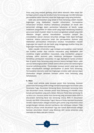 5
Emas yang yang menjadi gerbang untuk sektor ekonomi. Akan tetapi dari
berbagai potensi yang ada tersebut Kota Semarang juga memiliki beberapa
permasalahan sektor ekonomi, sosial dan lingkungan yang saling berkaitan.
Salah satu permasalahan yang terjadi di Kota Semarang adalah masalah
lingkungan yang diakibatkan masalah infrastruktur. Permasalahan
infrastruktur tersebut misalnya terbatasnya penyediaan air bersih oleh
pemerintah sehingga dalam pemenuhan kebutuhan air bersih, warga
melakukan pengambilan air dalam tanah yang dapat mendorong terjadinya
penurunan tanah di pesisir. Selain itu sistem pengelolaan sampah yang tidak
dilakukan dengan optimal menyebabkan tumpukan sampah dan
menyebabkan saluran drainase tersumbat sehingga tidak dapat berfungsi
maksimal. Adanya penurunan tanah dan permasalahan drainase yang
diakibatkan permasalahan infrastruktur tersebut menyebabkan masalah
lingkungan lain seperti rob dan banjir yang mengganggu kualitas hidup dan
lingkungan masyarakat Kota Semarang.
Selain masalah infrastruktur juga terdapat permasalahan sosial berasal
dari kualitas sumber daya manusia masyarakat yang diakibatkan oleh
rendahnya tingkat pendidikan masyarakat, yang memberikan pengaruh
terhadap sektor ekonomi yaitu rendahnya pendapatan masyarakat.
Rendahnya pendapatan masyarakat ini juga dipengaruhi karena produksi
ikan di pesisir Kota Semarang yang menurun karena berbagai faktor, salah
satunya berkurangnya lahan tambak karena abrasi pantai dan berkurangnya
tanaman pelindung pantai. Perancangan kawasan pesisir yang tepat akan
dapat menyelasaikan berbagai permasalahan di pesisir Kota Semarang.
Permasalahan ekonomi, sosial dan lingkungan tersebut salah satunya dapat
diselesaikan dengan penataan kawasan pesisir Kota Semarang yang
berkelanjutan.
b. Meso
Lokasi studi terletak pada kawasan pesisir Kota Semarang. Kawasan
pesisir Kota Semarang sendiri terbagi menjadi empat bagian kecamatan yaitu
Kecamatan Tugu, Kecamatan Semarang Barat, Kecamatan Semarang Utara
dan Kecamatan Genuk. Kawasan pesisir Kota Semarang ini memiliki cukup
banyak permasalahan yang perlu diatasi. Menurut Perda Kota Semarang No
14 tahun 2011, kawasan pesisir Kota Semarang yang termasuk dalam BWK III
(Kecamatan Semarang Barat dan Semarang Utara), BWK IV (Kecamatan
Genuk), dan BWK X (Kecamatan Tugu). Menurut Perda, keempat Kecamatan
tersebut diperuntukan sebagai kawasan garis pantai yang berpotensi untuk
pengembangan rekreasi, ekonomi perikanan, dan kehidupan nelayan. Tidak
hanya itu, khusus untuk Kecamatan Tugu dan Genuk diperuntukan sebagai
kawasan peruntukan industri yang didukung oleh sarana prasarana yang
memadai dan dilalui oleh jalur Pantura.
 