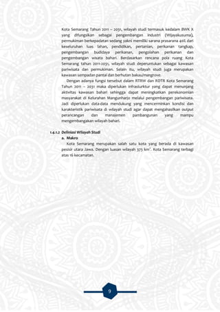 9
Kota Semarang Tahun 2011 – 2031, wilayah studi termasuk kedalam BWK X
yang difungsikan sebagai pengembangan industri (Wijayakusuma),
permukiman berkepadatan sedang yakni memiliki sarana prasarana 40% dari
keseluruhan luas lahan, pendidikan, pertanian, perikanan tangkap,
pengembangan budidaya perikanan, pengolahan perikanan dan
pengembangan wisata bahari. Berdasarkan rencana pola ruang Kota
Semarang tahun 2011-2031, wilayah studi deperuntukan sebagai kawasan
pariwisata dan permukiman. Selain itu, wilayah studi juga merupakan
kawasan sempadan pantai dan berhutan bakau/mangrove.
Dengan adanya fungsi tersebut dalam RTRW dan RDTR Kota Semarang
Tahun 2011 – 2031 maka diperlukan infrasturktur yang dapat menunjang
aktivitas kawasan bahari sehingga dapat meningkatkan perekonomian
masyarakat di Kelurahan Mangunharjo melalui pengembangan pariwisata.
Jadi diperlukan data-data mendukung yang mencerminkan kondisi dan
karakteristik pariwisata di wilayah studi agar dapat mengahasilkan output
perancangan dan manajemen pambangunan yang mampu
mengembangakan wilayah bahari.
1.4.1.2 Deliniasi Wilayah Studi
a. Makro
Kota Semarang merupakan salah satu kota yang berada di kawasan
pesisir utara Jawa. Dengan luasan wilayah 373 km2
. Kota Semarang terbagi
atas 16 kecamatan.
 