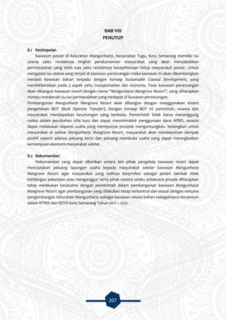 207
BAB VIII
PENUTUP
8.1 Kesimpulan
Kawasan pesisir di Kelurahan Mangunharjo, Kecamatan Tugu, Kota Semarang memiliki isu
utama yaitu rendahnya tingkat perekonomian masyarakat yang akan menyebabkan
permasalahan yang lebih luas yaitu rendahnya kesejahteraan hidup masyarakat pesisir. Untuk
mengatasi isu utama yang terjadi di kawasan perancangan maka kawasan ini akan dikembangkan
menjadi kawasan bahari terpadu dengan konsep Sustainable Coastal Development, yang
menitikberatkan pada 3 aspek yaitu transportation dan economy. Pada kawasan perancangan
akan dibangun kawasan resort dengan nama “Mangunharjo Mangrove Resort”, yang diharapkan
mampu menjawab isu-isu permasalahan yang terdapat di kawasan perancangan.
Pembangunan Mangunharjo Mangrove Resort akan dibangun dengan menggunakan sistem
pengelolaan BOT (Built Operate Transfer), Dengan konsep BOT ini pemrintah, swasta dan
masyarakat mendapatkan keuntungan yang berbeda. Pemerintah tidak harus menanggung
resiko dalam perubahan nilai kurs dan dapat meminimalisir penggunaan dana APBD, swasta
dapat melakukan ekpansi usaha yang mempunyai prospek menguntungkan. Sedangkan untuk
masyarakat di sekitar Mangunharjo Mangrove Resort, masyarakat akan mendapatkan dampak
positif seperti adanya peluang kerja dan peluang membuka usaha yang dapat meningkatkan
kemampuan ekonomi masyarakat sekitar.
8.2 Rekomendasi
Rekomendasi yang dapat diberikan antara lain pihak pengelola kawasan resort dapat
menciptakan peluang lapangan usaha kepada masyarakat sekitar kawasan Mangunharjo
Mangrove Resort agar masyarakat yang tadinya berprofesi sebagai petani tambak tidak
kehilangan pekerjaan atau menganggur serta pihak swasta selaku pelaksana proyek diharapkan
tetap melakukan kerjasama dengan pemerintah dalam pembangunan kawasan Mangunharjo
Mangrove Resort agar pembangunan yang dilakukan tetap terkontrol dan sesuai dengan rencana
pengembangan Kelurahan Mangunharjo sebagai kawasan wisata bahari sebagaimana tercantum
dalam RTRW dan RDTR Kota Semarang Tahun 2011 – 2031.
 