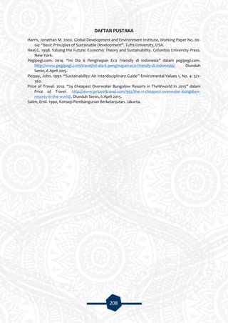208
DAFTAR PUSTAKA
Harris, Jonathan M. 2000. Global Development and Environment Institute, Working Paper No. 00-
04: “Basic Principles of Sustainable Development”. Tufts University, USA.
Heal,G. 1998. Valuing the Future: Economic Theory and Sustainability. Columbia University Press.
New York.
Pegipegi.com. 2014. “Ini Dia 6 Penginapan Eco Friendly di Indonesia” dalam pegipegi.com.
http://www.pegipegi.com/travel/ini-dia-6-penginapan-eco-friendly-di-indonesia/. Diunduh
Senin, 6 April 2015.
Pezzey, John. 1992. “Sustainability: An Interdisciplinary Guide” Enviromental Values 1, No. 4: 321-
362.
Price of Travel. 2014. “24 Cheapest Overwater Bungalow Resorts in TheWworld in 2015” dalam
Price of Travel. http://www.priceoftravel.com/992/the-11-cheapest-overwater-bungalow-
resorts-in-the-world/. Diunduh Senin, 6 April 2015.
Salim, Emil. 1990, Konsep Pembangunan Berkelanjutan. Jakarta.
 