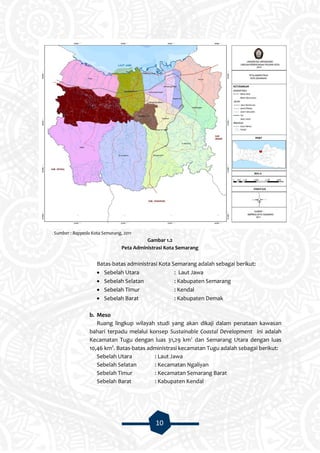 10
Sumber : Bappeda Kota Semarang, 2011
Gambar 1.2
Peta Administrasi Kota Semarang
Batas-batas administrasi Kota Semarang adalah sebagai berikut:
 Sebelah Utara : Laut Jawa
 Sebelah Selatan : Kabupaten Semarang
 Sebelah Timur : Kendal
 Sebelah Barat : Kabupaten Demak
b. Meso
Ruang lingkup wilayah studi yang akan dikaji dalam penataan kawasan
bahari terpadu melalui konsep Sustainable Coastal Development ini adalah
Kecamatan Tugu dengan luas 31,29 km2
dan Semarang Utara dengan luas
10,46 km2
. Batas-batas administrasi kecamatan Tugu adalah sebagai berikut:
Sebelah Utara : Laut Jawa
Sebelah Selatan : Kecamatan Ngaliyan
Sebelah Timur : Kecamatan Semarang Barat
Sebelah Barat : Kabupaten Kendal
 