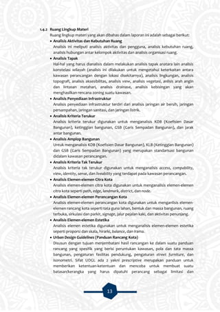 13
1.4.2 Ruang Lingkup Materi
Ruang lingkup materi yang akan dibahas dalam laporan ini adalah sebagai berikut:
 Analisis Aktivitas dan Kebutuhan Ruang
Analisis ini meliputi analisis aktivitas dan pengguna, analisis kebutuhan ruang,
analisis hubungan antar kelompok aktivitas dan analisis organisasi ruang.
 Analisis Tapak
Hal-hal yang harus dianalisis dalam melakukan analisis tapak anatara lain analisis
konstelasi wilayah (analisis ini dilakukan untuk mengetahui keterkaitan antara
kawasan perancangan dengan lokasi disekitarnya), analisis lingkungan, analisis
topografi, analisis aksesibilitas, analisis view, analisis vegetasi, anlisis arah angin
dan lintasan matahari, analisis drainase, analisis kebisingan yang akan
menghasilkan rencana zoning suatu kawasan.
 Analisis Penyediaan Infrastruktur
Analisis penyediaan infrastruktur terdiri dari analisis jaringan air bersih, jaringan
persampahan, jaringan sanitasi, dan jaringan listrik.
 Analisis Kriteria Terukur
Analisis kriteria terukur digunakan untuk menganalisis KDB (Koefisien Dasar
Bangunan), ketinggian bangunan, GSB (Garis Sempadan Bangunan), dan jarak
antar bangunan.
 Analisis Amplop Bangunan
Untuk menganalisis KDB (Koefisien Dasar Bangunan), KLB (Ketinggian Bangunan)
dan GSB (Garis Sempadan Bangunan) yang merupakan standarisasi bangunan
didalam kawasan perancangan.
 Analisis Kriteria Tak Terukur
Analisis kriteria tak terukur digunakan untuk menganalisis access, compability,
view, identity, sense, dan liveability yang terdapat pada kawasan perancangan.
 Analisis Elemen-elemen Citra Kota
Analisis elemen-elemen citra kota digunakan untuk menganalisis elemen-elemen
citra kota seperti path, edge, landmark, district, dan node.
 Analisis Elemen-elemen Perancangan Kota
Analisis elemen-elemen perancangan kota digunakan untuk menganlisis elemen-
elemen rancang kota seperti tata guna lahan, bentuk dan massa bangunan, ruang
terbuka, sirkulasi dan parkir, signage, jalur pejalan kaki, dan aktivitas penunjang.
 Analisis Elemen-elemen Estetika
Analisis elemen estetika digunakan untuk menganalisis elemen-elemen estetika
seperti proporsi dan skala, hirarki, balance, dan irama.
 Urban Design Guidelines (Panduan Rancang Kota)
Disusun dengan tujuan menjembatani hasil rancangan ke dalam suatu panduan
rancang yang spesifik yang berisi peruntukan kawasan, pola dan tata massa
bangunan, pengaturan fasilitas pendukung, pengaturan street furniture, dan
isonometri. Sifat UDGL ada 2 yakni prescriptive merupakan panduan untuk
memberikan ketentuan-ketentuan dan mencoba untuk membuat suatu
batasan/kerangka yang harus dipatuhi perancang sebagai limitasi dan
 