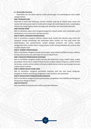 15
1.6 Sistematika Penulisan
Sistematika dari penulisan laporan studio perancangan dan pembangunan kota adalah
sebagai berikut:
BAB I PENDAHULUAN
Pada bab ini berisi latar belakang, rumusan masalah yang ada di wilayah studi, tujuan dan
sasaran dari penyusunan laporan studio perancangan dan pembangunan kota, ruang lingkup
wilayah dan ruang lingkup materi, kerangka pikir penelitian, dan sistematika penulisan.
BAB II KAJIAN TEORI
Bab ini membahas kajian teori mengenai pengertian wilayah pesisir, teori sustainable coastal
development, teori ecotourism, dan best practice.
BAB III PROFIL KAWASAN PERANCANGAN
Bab ini membahas mengenai deliniasi wilayah studi, kondisi fisik alamiah yang terdiri dari
topografi, litologi, klimatologi, dan kesesuaian lahan, kondisi non fisik yang terdiri dari
kependudukan dan perekonomian, kondisi jaringan prasarana dan sarana, kondisi
penggunaan lahan, kondisi sistem ruang terbuka, review tentang kebijakan dan potensi serta
masalah wilayah studi.
BAB IV KONSEP PERANCANGAN
Bab ini membahas mengenai konsep perancangan yang meliputi justifikasi konsep, indikator
konsep, best practice, dan penerapan konsep di wilayah studi.
BAB V ANALISIS PERANCANGAN KAWASAN
Bab ini membahas mengenai analisis aktivitas dan kebutuhan ruang, analisis tapak, analisis
penyediaan infrastruktur, analisis kriteria terukur, analisis amplop bangunan, analisis kriteria
tak terukur, analisis elemen-elemen citra kota, analisis elemen-elemen perancangan kota dan
analisis elemen estetika.
BAB VI URBAN DESIGN GUIDE LINES
Bab ini membahas mengenai peruntukan kawasan, pola dan tata massa bangunan,
pengaturan fasilitas pendukung, pengaturan street furniture, dan isonometri.
BAB VII MANAJEMEN PEMBANGUNAN KAWASAN
Bab ini membahas mengenai proses perencanaan, pengelolaan serta fisibilitas pembangunan
Mangunharjo Mangrove Resort.
BAB VIII PENUTUP
Bab ini berisikan kesimpulan dari analisis yang telah dilakukan.
 