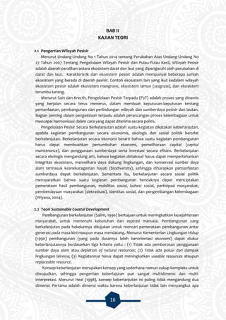 16
BAB II
KAJIAN TEORI
2.1 Pengertian Wilayah Pesisir
Menurut Undang-Undang No 1 Tahun 2014 tentang Perubahan Atas Undang-Undang No
27 Tahun 2007 Tentang Pengelolaan Wilayah Pesisir dan Pulau-Pulau Kecil, Wilayah Pesisir
adalah daerah peralihan antara ekosistem darat dan laut yang dipengaruhi oleh perubahan di
darat dan laut. Karakteristik dari ekosistem pesisir adalah mempunyai beberapa jumlah
ekosistem yang berada di daerah pesisir. Contoh ekosistem lain yang ikut kedalam wilayah
ekosistem pesisir adalah ekosistem mangrove, ekosistem lamun (seagrass), dan ekosistem
terumbu karang.
Menurut Sain dan Krecth, Pengelolaan Pesisir Terpadu (P2T) adalah proses yang dinamis
yang berjalan secara terus menerus, dalam membuat keputusan-keputusan tentang
pemanfaatan, pembangunan dan perlindungan wilayah dan sumberdaya pesisir dan lautan.
Bagian penting dalam pengelolaan terpadu adalah perancangan proses kelembagaan untuk
mencapai harmonisasi dalam cara yang dapat diterima secara politis.
Pengelolaan Pesisir Secara Berkelanjutan adalah suatu kegiatan dikatakan keberlanjutan,
apabila kegiatan pembangunan secara ekonomis, ekologis dan sosial politik bersifat
berkelanjutan. Berkelanjutan secara ekonomi berarti bahwa suatu kegiatan pembangunan
harus dapat membuahkan pertumbuhan ekonomi, pemeliharaan capital (capital
maintenance), dan penggunaan sumberdaya serta investasi secara efisien. Berkelanjutan
secara ekologis mengandung arti, bahwa kegiatan dimaksud harus dapat mempertahankan
integritas ekosistem, memelihara daya dukung lingkungan, dan konservasi sumber daya
alam termasuk keanekaragaman hayati (biodiversity), sehingga diharapkan pemanfaatan
sumberdaya dapat berkelanjutan. Sementara itu, berkelanjutan secara sosial politik
mensyaratkan bahwa suatu kegiatan pembangunan hendaknya dapat menciptakan
pemerataan hasil pembangunan, mobilitas sosial, kohesi sosial, partisipasi masyarakat,
pemberdayaan masyarakat (dekratisasi), identitas sosial, dan pengembangan kelembagaan
(Wiyana, 2004).
2.2 Teori Sustainable Coastal Development
Pembangunan berkelanjutan (Salim, 1990) bertujuan untuk meningkatkan kesejahteraan
masyarakat, untuk memenuhi kebutuhan dan aspirasi manusia. Pembangunan yang
berkelanjutan pada hekekatnya ditujukan untuk mencari pemerataan pembangunan antar
generasi pada masa kini maupun masa mendatang. Menurut Kementerian Lingkungan Hidup
(1990) pembangunan (yang pada dasarnya lebih berorientasi ekonomi) dapat diukur
keberlanjutannya berdasarkan tiga kriteria yaitu : (1) Tidak ada pemborosan penggunaan
sumber daya alam atau depletion of natural resources; (2) Tidak ada polusi dan dampak
lingkungan lainnya; (3) Kegiatannya harus dapat meningkatkan useable resources ataupun
replaceable resource.
Konsep keberlanjutan merupakan konsep yang sederhana namun cukup kompleks untuk
diwujudkan, sehingga pengertian keberlajutan pun sangat multidimensi dan multi-
interpretasi. Menurut Heal (1998), konsep keberlanjutan ini paling tidak mengandung dua
dimensi: Pertama adalah dimensi waktu karena keberlanjutan tidak lain menyangkut apa
 
