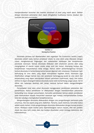 18
mempertahankan keutuhan dan keaslian ekosistem di areal yang masih alami. Bahkan
dengan ekowisata pelestarian alam dapat ditingkatkan kualitasnya karena desakan dan
tuntutan dari para eco-traveler.
Gambar 2.1
Konsep Eco-Tourism
Ekowisata pertama kali diperkenalkan oleh organisasi The Ecotourism Society (1990),
ekowisata adalah suatu bentuk perjalanan wisata ke area alami yang dilakukan dengan
tujuan mengkonservasi lingkungan dan melestarikan kehidupan dan kesejahteraan
penduduk setempat. Semula ekowisata dilakukan oleh wisatawan pecinta alam yang
menginginkan di daerah tujuan wisata tetap utuh dan lestari, disamping budaya dan
kesejahteraan masyarakatnya tetap terjaga. Namun dalam perkembangannya ternyata
bentuk ekowisata ini berkembang karena banyak digemari oleh wisatawan. Wisatawan ingin
berkunjung ke area alami, yang dapat menciptakan kegiatan bisnis. Ekowisata juga
didefinisikan sebagai bentuk baru dari perjalanan bertanggung jawab ke area alami dan
berpetualang yang dapat menciptakan industri pariwisata (Eplerwood, 1999). Dari kedua
definisi ini dapat dimengerti bahwa ekowisata dunia telah berkembang sangat pesat. Hal ini
dilihat dari beberapa destinasi dari taman nasional berhasil dalam mengembangkan
ekowisata.
Pemanfaatan areal alam untuk ekowisata menggunakan pendekatan pelestarian dan
pemanfaatan. Kedua pendekatan ini dilaksanakan dengan menitikberatkan pelestarian
berbanding lurus dengan pemanfaatan. Kemudian pendekatan lainnya adalah pendekatan
pada keberpihakan kepada masyarakat setempat agar mampu mempertahankan budaya
lokal dan sekaligus meningkatkan kesejahteraannya.
Mengembangkan ekowisata dilaksanakan dengan cara pengembangan pariwisata pada
umumnya. Ada dua aspek yang perlu dipikirkan. Pertama, aspek destinasi, kemudian kedua
adalah aspek market. Untuk pengembangan ekowisata dilaksanakan dengan konsep product
driven. Meskipun aspek market perlu dipertimbangkan namun macam, sifat dan perilaku
obyek dan daya tarik wisata alam dan budaya diusahakan untuk menjaga kelestarian dan
keberadaannya.
 