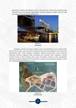 22
perkantoran, lifestyle dan kehidupan malam, telah terbentuk di Marina Bay. Desainnya yang
‘futuristik’ dan konsep lifestyle megopolitan, membuat Singapura menjadi salah satu kota
atau negara terkemuka di Asia bahkan dunia.
Gambar 2.7
Marina Bay
Sedangkan rekreasi dan budaya meliputi taman dan pemeliharaan alam, berada dalam
daerah Pulau Semakau. Pulau Semakau menjadi prioritas pemerintah Singapura untuk taman dan
pemeliharaan alam. Walau Singapura melakukan reklamasi besar-besaran untuk memenuhi
kebutuhan lahannya, Singapura tetap memelihara dan membuat hutan ‘mangroves’. Daerah
terumbu karang di Pulau Semakau mulai untuk di lestarikan. Konsep ini bisa mendapatkan
kehidupan yang layak bagi ikan-ikan di laut sekitar ini, karena terumbu karang merupakan ‘rumah
ikan’ yang berguna bagi kehidupan manusia.
Gambar 2.8
Pulau Semakau
 