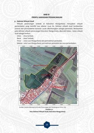 23
BAB III
PROFIL KAWASAN PERANCANGAN
3.1 Deliniasi Wilayah Studi
Wilayah perancangan terletak di Kelurahan Mangunharjo merupakan wilayah
pertambakan yang memiliki luas sebesar 10,45 Ha. Deliniasi wilayah studi berdasarkan
potensi dan permasalahan kawasan cocok dikembangkan sebagai pariwisata. Berdasarkan
peta deliniasi wilayah perancangan Kelurahan Mangunharjo, diperoleh batas – batas wilayah
studi sebagai berikut :
Utara : Area tambak;
Barat : Area Tambak;
Timur : Jalan Laut Mangunharjo dan permukiman penduduk;
Selatan : Jalan Laut Mangunharjo, permukiman penduduk dan area pertambakan.
Sumber: Analisis Kelompok 3A Studio Perancangan dan Pembangunan Kota, 2015
Gambar 3.1
Peta Deliniasi Wilayah Studi, Kelurahan Mangunharjo
 