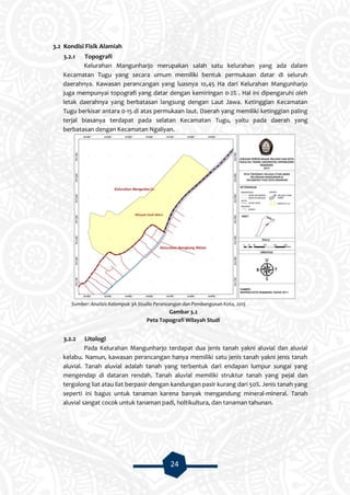 24
3.2 Kondisi Fisik Alamiah
3.2.1 Topografi
Kelurahan Mangunharjo merupakan salah satu kelurahan yang ada dalam
Kecamatan Tugu yang secara umum memiliki bentuk permukaan datar di seluruh
daerahnya. Kawasan perancangan yang luasnya 10,45 Ha dari Kelurahan Mangunharjo
juga mempunyai topografi yang datar dengan kemiringan 0-2% . Hal ini dipengaruhi oleh
letak daerahnya yang berbatasan langsung dengan Laut Jawa. Ketinggian Kecamatan
Tugu berkisar antara 0-15 di atas permukaan laut. Daerah yang memiliki ketinggian paling
terjal biasanya terdapat pada selatan Kecamatan Tugu, yaitu pada daerah yang
berbatasan dengan Kecamatan Ngaliyan.
Sumber: Analisis Kelompok 3A Studio Perancangan dan Pembangunan Kota, 2015
Gambar 3.2
Peta Topografi Wilayah Studi
3.2.2 Litologi
Pada Kelurahan Mangunharjo terdapat dua jenis tanah yakni aluvial dan aluvial
kelabu. Namun, kawasan perancangan hanya memiliki satu jenis tanah yakni jenis tanah
aluvial. Tanah aluvial adalah tanah yang terbentuk dari endapan lumpur sungai yang
mengendap di dataran rendah. Tanah aluvial memiliki struktur tanah yang pejal dan
tergolong liat atau liat berpasir dengan kandungan pasir kurang dari 50%. Jenis tanah yang
seperti ini bagus untuk tanaman karena banyak mengandung mineral-mineral. Tanah
aluvial sangat cocok untuk tanaman padi, holtikultura, dan tanaman tahunan.
 