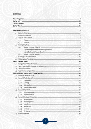 iii
DAFTAR ISI
Kata Pengantar ................................................................................................................................ ii
Daftar Isi ..................................................................................................................................... iii
Daftar Gambar ............................................................................................................................... vii
Daftar Tabel .................................................................................................................................... ix
BAB I PENDAHULUAN....................................................................................................................... 1
1.1 Latar Belakang...................................................................................................................... 1
1.2 Rumusan Masalah ................................................................................................................2
1.3 Tujuan dan Sasaran...............................................................................................................4
1.3.1 Tujuan.......................................................................................................................4
1.3.2 Sasaran.....................................................................................................................4
1.4 Ruang Lingkup......................................................................................................................4
1.4.1 Ruang Lingkup Wilayah ...........................................................................................4
1.4.1.1 Justifikasi Pemilihan Wilayah Studi.................................................................4
1.4.1.2 Deliniasi Wilayah Studi....................................................................................9
1.4.2 Ruang Lingkup Materi ........................................................................................... 13
1.5 Kerangka Pikir Penelitian ................................................................................................... 14
1.6 Sistematika Penulisan......................................................................................................... 15
BAB II KAJIAN TEORI ...................................................................................................................... 16
2.1 Pengertian Wilayah Pesisir.................................................................................................16
2.2 Teori Sustainable Coastal Development............................................................................16
2.3 Teori Ecotourism ................................................................................................................ 17
2.4 Teori Perancangan Kota..................................................................................................... 19
BAB III PROFIL KAWASAN PERANCANGAN...................................................................................23
3.1 Deliniasi Wilayah Studi........................................................................................................23
3.2 Kondisi Fisik Alamiah..........................................................................................................24
3.2.1 Topografi................................................................................................................24
3.2.2 Litologi ...................................................................................................................24
3.2.3 Klimatologi.............................................................................................................25
3.2.4 Kesesuaian Lahan ..................................................................................................26
3.3 Kondisi Non Fisik.................................................................................................................27
3.3.1 Kependudukan.......................................................................................................27
3.3.2 Perekonomian........................................................................................................28
3.4 Kondisi Jaringan Prasarana................................................................................................29
3.4.1 Aksesibilitas............................................................................................................29
3.4.2 Persampahan .........................................................................................................30
3.4.3 Listrik......................................................................................................................30
3.4.4 Air Bersih................................................................................................................ 31
3.4.5 Sanitasi................................................................................................................... 31
3.4.6 Drainase .................................................................................................................32
3.5 Kondisi Sarana ....................................................................................................................33
 