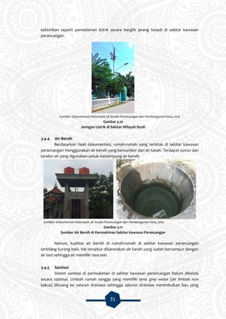 31
kelistrikan seperti pemadaman listrik secara bergilir jarang terjadi di sekitar kawasan
perancangan.
Sumber: Dokumentasi Kelompok 3A Studio Perancangan dan Pembangunan Kota, 2015
Gambar 3.10
Jaringan Listrik di Sekitar Wilayah Studi
3.4.4 Air Bersih
Berdasarkan hasil dokumentasi, rumah-rumah yang terletak di sekitar kawasan
perancangan menggunakan air bersih yang bersumber dari air tanah. Terdapat sumur dan
tandon air yang digunakan untuk menampung air bersih.
Sumber: Dokumentasi Kelompok 3A Studio Perancangan dan Pembangunan Kota, 2015
Gambar 3.11
Sumber Air Bersih di Permukiman Sekitar Kawasan Perancangan
Namun, kualitas air bersih di rumah-rumah di sekitar kawasan perancangan
terbilang kurang baik. Hal tersebut dikarenakan air tanah yang sudah bercampur dengan
air laut sehingga air memiliki rasa asin.
3.4.5 Sanitasi
Sistem sanitasi di permukiman di sekitar kawasan perancangan belum dikelola
secara optimal. Limbah rumah tangga yang memiliki jenis grey water (air limbah non
kakus) dibuang ke saluran drainase sehingga saluran drainase menimbulkan bau yang
 