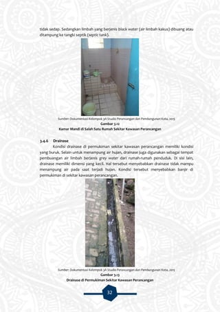 32
tidak sedap. Sedangkan limbah yang berjenis black water (air limbah kakus) dibuang atau
ditampung ke tangki septik (septic tank).
Sumber: Dokumentasi Kelompok 3A Studio Perancangan dan Pembangunan Kota, 2015
Gambar 3.12
Kamar Mandi di Salah Satu Rumah Sekitar Kawasan Perancangan
3.4.6 Drainase
Kondisi drainase di permukiman sekitar kawasan perancangan memiliki kondisi
yang buruk. Selain untuk menampung air hujan, drainase juga digunakan sebagai tempat
pembuangan air limbah berjenis grey water dari rumah-rumah penduduk. Di sisi lain,
drainase memiliki dimensi yang kecil. Hal tersebut menyebabkan drainase tidak mampu
menampung air pada saat terjadi hujan. Kondisi tersebut menyebabkan banjir di
permukiman di sekitar kawasan perancangan.
Sumber: Dokumentasi Kelompok 3A Studio Perancangan dan Pembangunan Kota, 2015
Gambar 3.13
Drainase di Permukiman Sekitar Kawasan Perancangan
 