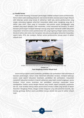 33
3.5 Kondisi Sarana
Pada kondisi eksisting, di kawasan perancangan tidaklah terdapat sarana perekonomian.
Namun dalam sudut pandang pelayanan atas sarana tersebut, kawasan perancangan dilayani
oleh beberapa sarana yang berada di sekitarnya. Salah satu sarana perekonomian yang
sangat menunjang kegiatan sehari-hari masyarakat adalah pasar mangkang yang ada di
sekitar jalan arteri. Pasar yang ini merupakan satu-satunya sarana perdagangan yang
terdekat yang dapat dijangkau oleh masyarakat. Untuk menyiasati hal tersebut, di sekitar
kawasan perancangan terdapat beberapa warung yang dapat memenuhi sedikit kebutuhan
masyarakat. Sementara sarana perekonomian lain yang tergolong dengan sarana umumnya
berada di sekitar jalan arteri, dan merupakan satu-satunya pelengkap kebutuhan masyarakat,
seperti bank, ATM, dan swalayan. Berikut sarana perekonomian berupa pasar di sekitar
wilayah studi.
Sumber: Dokumentasi Kelompok 3A Studio Perancangan dan Pembangunan Kota, 2015
Gambar 3.14
Pasar Mangkang di Sekitar Wilayah Studi
Sarana lainnya seperti sarana kesehatan, pendidikan dan peribadatan tidak ditemukan di
kawasan perancangan. namun untuk memenuhi kebutuhan tersebut, terdapat beberapa
sarana sosial seperti kebutuhan kesehatan, pendidikan dan peribadatan masyarakat
memenuhi kebutuhan tersebut di daerah sekitarnya yang masih menjadi jangkauan sarana
tersebut. Untuk sarana kesehatan dan pendidikan umumnya masyarakat hanya
mendapatkan fasilitas sarana dengan hierarki yang rendah, seperti posyandu, puskesmas
dan SD. Jarak terdekat menuju lokasi sarana-sarana tersebut adalah yang berada di sekitar
Kelurahan Mangkang Wetan, dengan kondisi bangunan yang baik (berlantai keramik, dan
beratap genteng). Berikut sarana pendidikan berupa sekolah dan paud di sekitar wilayah
studi.
 