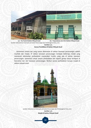 34
(a) Pos Paud di Sekitar Wilayah Studi (b) Perpustakaan dan SD di Sekitar Wilayah Studi
Sumber: Dokumentasi Kelompok 3A Studio Perancangan dan Pembangunan Kota, 2015
Gambar 3.15
Sarana Pendidikan di Sekitar Wilayah Studi
Sementara sarana lain yang umum ditemukan di sekitar kawasan perancangan adalah
mushala dan masjid. Di sekitar kawasan perancangan terdapat beberapa masjid yang
memenuhi kebutuhan peribadatan masyarakat muslim yang ada di sekitar kawasan
perancangan. sementara untuk sarana peribadatan lain seperti gereja hanya terdapat di
Kelurahan lain dari kawasan perancangan. Berikut sarana peribadatan burupa masjid di
sekitar wilayah studi.
Sumber: Dokumentasi Kelompok 3A Studio Perancangan dan Pembangunan Kota, 2015
Gambar 3.16
Masjid di Sekitar Wilayah Studi
 