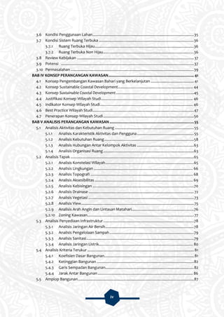 iv
3.6 Kondisi Penggunaan Lahan................................................................................................35
3.7 Kondisi Sistem Ruang Terbuka ..........................................................................................36
3.7.1 Ruang Terbuka Hijau..............................................................................................36
3.7.2 Ruang Terbuka Non Hijau......................................................................................36
3.8 Review Kebijakan ...............................................................................................................37
3.9 Potensi ..............................................................................................................................37
3.10 Permasalahan .....................................................................................................................39
BAB IV KONSEP PERANCANGAN KAWASAN................................................................................. 41
4.1 Konsep Pengembangan Kawasan Bahari yang Berkelanjutan ......................................... 41
4.2 Konsep Sustainable Coastal Development....................................................................... 44
4.3 Konsep Sustainable Coastal Development..........................................................................45
4.4 Justifikasi Konsep Wilayah Studi....................................................................................... 46
4.5 Indikator Konsep Wilayah Studi........................................................................................ 46
4.6 Best Practice Wilayah Studi................................................................................................47
4.7 Penerapan Konsep Wilayah Studi......................................................................................50
BAB V ANALISIS PERANCANGAN KAWASAN ................................................................................55
5.1 Analisis Aktivitas dan Kebutuhan Ruang ...........................................................................55
5.1.1 Analisis Karakteristik Aktivitas dan Pengguna......................................................55
5.1.2 Analisis Kebutuhan Ruang.....................................................................................58
5.1.3 Analisis Hubungan Antar Kelompok Aktivitas ......................................................63
5.1.4 Analisis Organisasi Ruang......................................................................................63
5.2 Analisis Tapak .....................................................................................................................65
5.2.1 Analisis Konstelasi Wilayah....................................................................................65
5.2.2 Analisis Lingkungan .............................................................................................. 66
5.2.3 Analisis Topografi ................................................................................................. 68
5.2.4 Analisis Aksesibilitas ............................................................................................. 69
5.2.5 Analisis Kebisingan ................................................................................................70
5.2.6 Analisis Drainase ....................................................................................................72
5.2.7 Analisis Vegetasi ....................................................................................................73
5.2.8 Analisis View...........................................................................................................75
5.2.9 Analisis Arah Angin dan Lintasan Matahari...........................................................76
5.2.10 Zoning Kawasan.....................................................................................................77
5.3 Analisis Penyediaan Infrastruktur......................................................................................78
5.3.1 Analisis Jaringan Air Bersih....................................................................................78
5.3.2 Analisis Pengelolaan Sampah................................................................................79
5.3.3 Analisis Sanitasi......................................................................................................79
5.3.4 Analisis Jaringan Listrik......................................................................................... 80
5.4 Analisis Kriteria Terukur ..................................................................................................... 81
5.4.1 Koefisien Dasar Bangunan..................................................................................... 81
5.4.2 Ketinggian Bangunan ............................................................................................82
5.4.3 Garis Sempadan Bangunan....................................................................................82
5.4.4 Jarak Antar Bangunan .......................................................................................... 86
5.5 Amplop Bangunan..............................................................................................................87
 