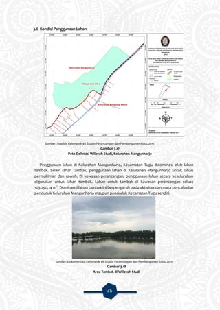 35
3.6 Kondisi Penggunaan Lahan
Sumber: Analisis Kelompok 3A Studio Perancangan dan Pembangunan Kota, 2015
Gambar 3.17
Peta Deliniasi Wilayah Studi, Kelurahan Mangunharjo
Penggunaan lahan di Kelurahan Mangunharjo, Kecamatan Tugu didominasi oleh lahan
tambak. Selain lahan tambak, penggunaan lahan di Kelurahan Mangunharjo untuk lahan
permukiman dan sawah. Di kawasan perancangan, penggunaan lahan secara keseluruhan
digunakan untuk lahan tambak. Lahan untuk tambak di kawasan perancangan seluas
103.290,14 m2
. Dominansi lahan tambak ini berpengaruh pada aktivitas dan mata pencaharian
penduduk Kelurahan Mangunharjo maupun penduduk Kecamatan Tugu sendiri.
Sumber: Dokumentasi Kelompok 3A Studio Perancangan dan Pembangunan Kota, 2015
Gambar 3.18
Area Tambak di Wilayah Studi
 