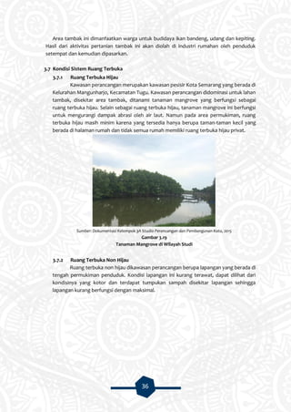 36
Area tambak ini dimanfaatkan warga untuk budidaya ikan bandeng, udang dan kepiting.
Hasil dari aktivitas pertanian tambak ini akan diolah di industri rumahan oleh penduduk
setempat dan kemudian dipasarkan.
3.7 Kondisi Sistem Ruang Terbuka
3.7.1 Ruang Terbuka Hijau
Kawasan perancangan merupakan kawasan pesisir Kota Semarang yang berada di
Kelurahan Mangunharjo, Kecamatan Tugu. Kawasan perancangan didominasi untuk lahan
tambak, disekitar area tambak, ditanami tanaman mangrove yang berfungsi sebagai
ruang terbuka hijau. Selain sebagai ruang terbuka hijau, tanaman mangrove ini berfungsi
untuk mengurangi dampak abrasi oleh air laut. Namun pada area permukiman, ruang
terbuka hijau masih minim karena yang tersedia hanya berupa taman-taman kecil yang
berada di halaman rumah dan tidak semua rumah memiliki ruang terbuka hijau privat.
Sumber: Dokumentasi Kelompok 3A Studio Perancangan dan Pembangunan Kota, 2015
Gambar 3.19
Tanaman Mangrove di Wilayah Studi
3.7.2 Ruang Terbuka Non Hijau
Ruang terbuka non hijau dikawasan perancangan berupa lapangan yang berada di
tengah permukiman penduduk. Kondisi lapangan ini kurang terawat, dapat dilihat dari
kondisinya yang kotor dan terdapat tumpukan sampah disekitar lapangan sehingga
lapangan kurang berfungsi dengan maksimal.
 