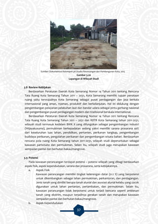 37
Sumber: Dokumentasi Kelompok 3A Studio Perancangan dan Pembangunan Kota, 2015
Gambar 3.20
Lapangan di Wilayah Studi
3.8 Review Kebijakan
Berdasarkan Peraturan Daerah Kota Semarang Nomor 14 Tahun 2011 tentang Rencana
Tata Ruang Kota Semarang Tahun 2011 – 2031, Kota Semarang memiliki tujuan penataan
ruang yaitu terwujudnya Kota Semarang sebagai pusat perdagangan dan jasa berkala
internasional yang aman, nyaman, produktif dan berkelanjutan. Hal ini didukung dengan
pengembangan pelayanan pelabuhan laut dan bandar udara sebagai pintu gerbang nasional
dan pengembangan pusat perdagangan modern dan tradisional berskala international.
Berdasarkan Peraturan Daerah Kota Semarang Nomor 14 Tahun 2011 tentang Rencana
Tata Ruang Kota Semarang Tahun 2011 – 2031 dan RDTR Kota Semarang tahun 2011-2031,
wilayah studi termasuk kedalam BWK X yang difungsikan sebagai pengembangan industri
(Wijayakusuma), permukiman berkepadatan sedang yakni memiliki sarana prasarana 40%
dari keseluruhan luas lahan, pendidikan, pertanian, perikanan tangkap, pengembangan
budidaya perikanan, pengolahan perikanan dan pengembangan wisata bahari. Berdasarkan
rencana pola ruang Kota Semarang tahun 2011-2031, wilayah studi deperuntukan sebagai
kawasan pariwisata dan permukiman. Selain itu, wilayah studi juga merupakan kawasan
sempadan pantai dan berhutan bakau/mangrove.
3.9 Potensi
Pada kawasan perancangan terdapat potensi – potensi wilayah yang dibagi berdasarkan
aspek fisik, aspek kependudukan, sarana dan prasarana, serta kebijakannya.
a. Aspek Fisik
Kawasan perancangan memiliki tingkat kelerengan datar (0-2 %) yang berpotensi
untuk dikembangkan sebagai lahan permukiman, perkantoran, dan perdagangan.
Jenis tanah yang dimiliki berupa tanah aluvial dan asosiasi aluvial kelabu yang cocok
digunakan untuk lahan pertanian, pertambakan, dan permukiman. Selain itu,
kawasan perancangan tidak berpotensi untuk terjadi bencana seperti amblesan
tanah yang ekstrim, maupun terjadinya gerakan tanah dan merupakan kawasan
sempadan pantai dan berhutan bakau/mangrove.
b. Aspek Kependudukan
 
