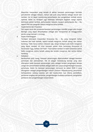 38
Mayoritas masyarakat yang berada di sekitar kawasan perancangan bermata
pencaharian sebagai nelayan, namun ada pula yang bekerja sebagai buruh tani
tambak. Hal ini dapat mendorong pemanfaatan dan pengelolaan tambak secara
optimal. Selain itu terdapat juga beberapa kelompok kegiatan warga seperti
kelompok petani tambak, perkumpulan nelayan, maupun perkumpulan ibu – ibu
seperti PKK dan pengrajin olahan mangrove serta tambak.
c. Aspek Sarana dan Prasarana
Dari aspek saran dan prasarana kawasan perancangan memiliki sungai yaitu Sungai
Beringin yang dapat dimanfaatkan sebagai jalur transportasi air menggunakan
perahu yang memuat ± 10 orang.
d. Aspek Kelembagaan
Terdapat kelompok masyarakat khususnya ibu – ibu yang mengolah bahan
makanan dari hasil tambak, seperti keripik mangrove, keripik udang, dan olahan
bandeng. Tidak hanya olahan makanan saja, tetapi terdapat pula batik mangrove
yang dapat menjadi ciri khas kawasan pesisir Kota Semarang khususnya di
Kecamatan Tugu, bahkan dari hasil – hasil olahan tambak ini telah terbentuk sentra
batik mangrove, sentra keripik udang dan keripik mangrove, dan sentra olahan
bandeng.
e. Kebijakan
Berdasarkan pola ruang, kawasan perancangan diperuntukkan sebagai kawasan
pariwisata dan permukiman. Hal ini sangat mendukung konsep yang akan
diterapkan pada kawasan perancangan yaitu sebagai tempat penginapan berupa
cotage dan pemanfaatan tambak sebagai salah satu upaya pengembangan kawasan
pariwisata. Selain itu kawasan perancangan termasuk ke dalam BWK X yang
difungsikan sebagai pengembangan industri (Industri Wijayakusuma), perumahan
berkepadatan sedang (sarpras 40% dari keseluruhan luas lahan), pendidikan,
perikanan tangkap dan pertanian, pengembangan budidaya perikanan, pengolahan
perikanan dan pengembangan wisata bahari.
 
