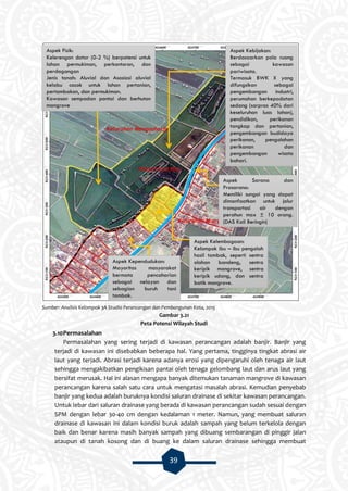 39
Sumber: Analisis Kelompok 3A Studio Perancangan dan Pembangunan Kota, 2015
Gambar 3.21
Peta Potensi Wilayah Studi
3.10Permasalahan
Permasalahan yang sering terjadi di kawasan perancangan adalah banjir. Banjir yang
terjadi di kawasan ini disebabkan beberapa hal. Yang pertama, tingginya tingkat abrasi air
laut yang terjadi. Abrasi terjadi karena adanya erosi yang dipengaruhi oleh tenaga air laut
sehingga mengakibatkan pengikisan pantai oleh tenaga gelombang laut dan arus laut yang
bersifat merusak. Hal ini alasan mengapa banyak ditemukan tanaman mangrove di kawasan
perancangan karena salah satu cara untuk mengatasi masalah abrasi. Kemudian penyebab
banjir yang kedua adalah buruknya kondisi saluran drainase di sekitar kawasan perancangan.
Untuk lebar dari saluran drainase yang berada di kawasan perancangan sudah sesuai dengan
SPM dengan lebar 30-40 cm dengan kedalaman 1 meter. Namun, yang membuat saluran
drainase di kawasan ini dalam kondisi buruk adalah sampah yang belum terkelola dengan
baik dan benar karena masih banyak sampah yang dibuang sembarangan di pinggir jalan
ataupun di tanah kosong dan di buang ke dalam saluran drainase sehingga membuat
Aspek Fisik:
Kelerengan datar (0-2 %) berpotensi untuk
lahan permukiman, perkantoran, dan
perdagangan
Jenis tanah: Aluvial dan Asosiasi aluvial
kelabu cocok untuk lahan pertanian,
pertambakan, dan permukiman.
Kawasan sempadan pantai dan berhutan
mangrove
Aspek Kependudukan:
Mayoritas masyarakat
bermata pencaharian
sebagai nelayan dan
sebagian buruh tani
tambak.
Aspek Sarana dan
Prasarana:
Memiliki sungai yang dapat
dimanfaatkan untuk jalur
transportasi air dengan
perahun max ± 10 orang.
(DAS Kali Beringin)
Aspek Kelembagaan:
Kelompok ibu – ibu pengolah
hasil tambak, seperti sentra
olahan bandeng, sentra
keripik mangrove, sentra
keripik udang, dan sentra
batik mangrove.
Aspek Kebijakan:
Berdasaarkan pola ruang
sebagai kawasan
pariwisata.
Termasuk BWK X yang
difungsikan sebagai
pengembangan industri,
perumahan berkepadatan
sedang (sarpras 40% dari
keseluruhan luas lahan),
pendidikan, perikanan
tangkap dan pertanian,
pengembangan budidaya
perikanan, pengolahan
perikanan dan
pengembangan wisata
bahari.
 