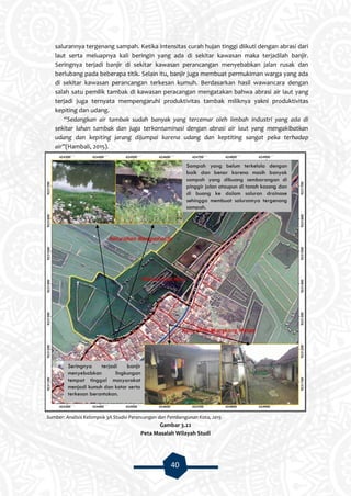 40
salurannya tergenang sampah. Ketika intensitas curah hujan tinggi diikuti dengan abrasi dari
laut serta meluapnya kali beringin yang ada di sekitar kawasan maka terjadilah banjir.
Seringnya terjadi banjir di sekitar kawasan perancangan menyebabkan jalan rusak dan
berlubang pada beberapa titik. Selain itu, banjir juga membuat permukiman warga yang ada
di sekitar kawasan perancangan terkesan kumuh. Berdasarkan hasil wawancara dengan
salah satu pemilik tambak di kawasan peracangan mengatakan bahwa abrasi air laut yang
terjadi juga ternyata mempengaruhi produktivitas tambak miliknya yakni produktivitas
kepiting dan udang.
“Sedangkan air tambak sudah banyak yang tercemar oleh limbah industri yang ada di
sekitar lahan tambak dan juga terkontaminasi dengan abrasi air laut yang mengakibatkan
udang dan kepiting jarang dijumpai karena udang dan keptiting sangat peka terhadap
air”(Hambali, 2015).
Sumber: Analisis Kelompok 3A Studio Perancangan dan Pembangunan Kota, 2015
Gambar 3.22
Peta Masalah Wilayah Studi
Sampah yang belum terkelola dengan
baik dan benar karena masih banyak
sampah yang dibuang sembarangan di
pinggir jalan ataupun di tanah kosong dan
di buang ke dalam saluran drainase
sehingga membuat salurannya tergenang
sampah.
Seringnya terjadi banjir
menyebabkan lingkungan
tempat tinggal masyarakat
menjadi kumuh dan kotor serta
terkesan berantakan.
 