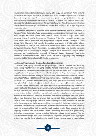 44
yang akan diterapkan berupa bakery, ice cream, coffe shop, dan spa center. Parkir komunal
terdiri dari 2 pembagian, yaitu parkir bus, mobil, dan motor serta gedung untuk parkir sepeda
dan port berupa dermaga dan perahu merupakan penerapan yang dibutuhkan Beringin
Riverside Area guna menunjang aksesibilitas kawasan Kecamatan Tugu. Dengan perpaduan 4
penerapan tersebut diharapkan konsep Mangunharjo Mangrove Resort mampu menyelesaikan
permasalahan terhambatnya perekonomian masyarakat sehingga terciptanya lingkungan
yang sustainable.
Penerapan Mangunharjo Mangrove Resort memiliki keterkaitan dengan 3 kelompok di
Kawasan Wisata Kecamatan Tugu terutama pada penerapan parkir komunal yang nantinya
akan melayani kebutuhan parkir pada Kawasan Wisata Kecamatan Tugu. Selain parkir
komunal, Kelompok 1 yaitu Sentra Apung Mangkang Wetan akan mengolah sampah yang
telah melalui proses pemilahan dari Mangunharjo Mangrove Resort. Kelompok 4, yaitu
Mangunharjo Adventure Park memiliki keterkaitan yang sangat erat dikarenakan adanya
hubungan sirkulasi berupa jalur sepeda dan desalinasi air bersih yang dibutuhkan oleh
Mangunharjo Mangrove Resort. Kelompok 4 merupakan kelompok yang memiliki hubungan
yang sangat erat jika dibandingkan dengan Kelompok 1 dan Kelompok 2. Dengan adanya
penerapan dari masing-masing kelompok di Kawasan Wisata Kecamatan Tugu maka
diharapkan mampu menciptakan Kawasan Wisata Kecamatan Tugu yang saling terintegrasi
sebagai wujud dari konsep Sustainable Coastal Development.
4.2 Konsep Pengembangan Kawasan Bahari yang Berkelanjutan
Konsep makro yang menjadi fokus pengembangan kawasan bahari di Kota Semarang
yakni konsep neighborhood unit yang terpadu. Konsep neighborhood unit yang terpadu
menitikberatkan pada penciptaan lingkungan fisik perumahan dalam kota dengan batasan
yang jelas, tersedia pelayanan fasilitas sosial untuk tingkat rendah, untuk melayani sejumlah
penduduk, dimana terdapat hubungan kerjasama yang dilandasi oleh kontrol sosial dan rasa
komunitas (Porteus, 1977). Prinsip-prinsip yang menjadi konsep neighborhood unit ada 6 yang
terdiri dari size (ukuran), boundaries (batas), local shops (pertokoan setempat), open space
(ruang terbuka), institution sites (area institusi), internal street system (sistem jalan internal).
Dalam konsep neighborhood unit, aspek kebutuhan sosio-psikologis yang diperhatikan
yakni 1) kedekatan Fisik (luas wilayah, jumlah penghuni, tingkat kepadatan bangunan), syarat
ini dapat mempengaruhi kemudahan bersosialisasi tiap individu dalam suatu lingkup wilayah,
2) ketersediaan fasilitas sosial, dapat menjadi media terjadinya interaksi antarmasyarakat guna
meningkatkan ikatan sosial yang ada. 3) jaminan keselamatan lingkungan, berkaitan dengan
adanya rasa keamanan dan kenyamanan bagi masyarakat dalam melaksanakan berbagai
kegiatan dalam lingkungannya. Kelebihan dari konsep neighbourhood unit membuat interaksi
sosial diantara penghuni lingkungan permukiman, penataan fisik lingkungan untuk memenuhi
kebutuhan sosio-psikologis penghuni serta memberikan pembatasan yang jelas terhadap
pusat perumahan (diukur dari keefektifan jarak jangkau pejalan kaki, terjadinya kontak
langsung individual dan ketersediaan fasilitas pendukung kebutuhan dari pemukiman).
Sedangkan kekurangan dari konsep ini terlalu ditekankan sebagai sebuah gagasan fisik dan
sedikit dilebihkan sebagai fakta sosial (seberapa pun lengkapnya pelayanan suatu lingkungan,
setiap orang memiliki dunia pribadi mereka sendiri, dimana terdapat suatu jaringan individu
 