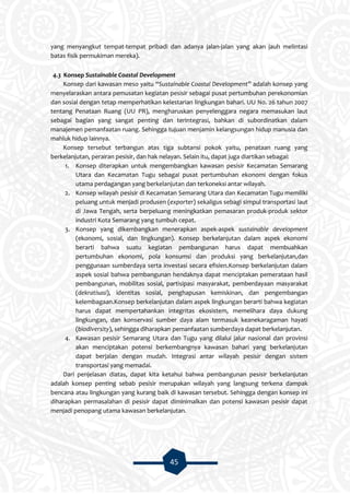 45
yang menyangkut tempat-tempat pribadi dan adanya jalan-jalan yang akan jauh melintasi
batas fisik permukiman mereka).
4.3 Konsep Sustainable Coastal Development
Konsep dari kawasan meso yaitu “Sustainable Coastal Development” adalah konsep yang
menyelaraskan antara pemusatan kegiatan pesisir sebagai pusat pertumbuhan perekonomian
dan sosial dengan tetap memperhatikan kelestarian lingkungan bahari. UU No. 26 tahun 2007
tentang Penataan Ruang (UU PR), mengharuskan penyelenggara negara memasukan laut
sebagai bagian yang sangat penting dan terintegrasi, bahkan di subordinatkan dalam
manajemen pemanfaatan ruang. Sehingga tujuan menjamin kelangsungan hidup manusia dan
mahluk hidup lainnya.
Konsep tersebut terbangun atas tiga subtansi pokok yaitu, penataan ruang yang
berkelanjutan, perairan pesisir, dan hak nelayan. Selain itu, dapat juga diartikan sebagai:
1. Konsep diterapkan untuk mengembangkan kawasan pesisir Kecamatan Semarang
Utara dan Kecamatan Tugu sebagai pusat pertumbuhan ekonomi dengan fokus
utama perdagangan yang berkelanjutan dan terkoneksi antar wilayah.
2. Konsep wilayah pesisir di Kecamatan Semarang Utara dan Kecamatan Tugu memiliki
peluang untuk menjadi produsen (exporter) sekaligus sebagi simpul transportasi laut
di Jawa Tengah, serta berpeluang meningkatkan pemasaran produk-produk sektor
industri Kota Semarang yang tumbuh cepat.
3. Konsep yang dikembangkan menerapkan aspek-aspek sustainable development
(ekonomi, sosial, dan lingkungan). Konsep berkelanjutan dalam aspek ekonomi
berarti bahwa suatu kegiatan pembangunan harus dapat membuahkan
pertumbuhan ekonomi, pola konsumsi dan produksi yang berkelanjutan,dan
penggunaan sumberdaya serta investasi secara efisien.Konsep berkelanjutan dalam
aspek sosial bahwa pembangunan hendaknya dapat menciptakan pemerataan hasil
pembangunan, mobilitas sosial, partisipasi masyarakat, pemberdayaan masyarakat
(dekratisasi), identitas sosial, penghapusan kemiskinan, dan pengembangan
kelembagaan.Konsep berkelanjutan dalam aspek lingkungan berarti bahwa kegiatan
harus dapat mempertahankan integritas ekosistem, memelihara daya dukung
lingkungan, dan konservasi sumber daya alam termasuk keanekaragaman hayati
(biodiversity), sehingga diharapkan pemanfaatan sumberdaya dapat berkelanjutan.
4. Kawasan pesisir Semarang Utara dan Tugu yang dilalui jalur nasional dan provinsi
akan menciptakan potensi berkembangnya kawasan bahari yang berkelanjutan
dapat berjalan dengan mudah. Integrasi antar wilayah pesisir dengan sistem
transportasi yang memadai.
Dari penjelasan diatas, dapat kita ketahui bahwa pembangunan pesisir berkelanjutan
adalah konsep penting sebab pesisir merupakan wilayah yang langsung terkena dampak
bencana atau lingkungan yang kurang baik di kawasan tersebut. Sehingga dengan konsep ini
diharapkan permasalahan di pesisir dapat diminimalkan dan potensi kawasan pesisir dapat
menjadi penopang utama kawasan berkelanjutan.
 