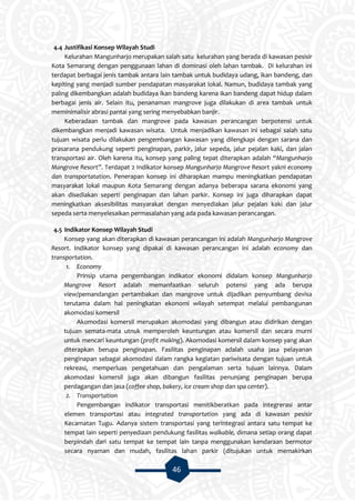 46
4.4 Justifikasi Konsep Wilayah Studi
Kelurahan Mangunharjo merupakan salah satu kelurahan yang berada di kawasan pesisir
Kota Semarang dengan penggunaan lahan di dominasi oleh lahan tambak. Di kelurahan ini
terdapat berbagai jenis tambak antara lain tambak untuk budidaya udang, ikan bandeng, dan
kepiting yang menjadi sumber pendapatan masyarakat lokal. Namun, budidaya tambak yang
paling dikembangkan adalah budidaya ikan bandeng karena ikan bandeng dapat hidup dalam
berbagai jenis air. Selain itu, penanaman mangrove juga dilakukan di area tambak untuk
meminimalisir abrasi pantai yang sering menyebabkan banjir.
Keberadaan tambak dan mangrove pada kawasan perancangan berpotensi untuk
dikembangkan menjadi kawasan wisata. Untuk menjadikan kawasan ini sebagai salah satu
tujuan wisata perlu dilakukan pengembangan kawasan yang dilengkapi dengan sarana dan
prasarana pendukung seperti penginapan, parkir, jalur sepeda, jalur pejalan kaki, dan jalan
transportasi air. Oleh karena itu, konsep yang paling tepat diterapkan adalah “Mangunharjo
Mangrove Resort”. Terdapat 2 Indikator konsep Mangunharjo Mangrove Resort yakni economy
dan transportatation. Penerapan konsep ini diharapkan mampu meningkatkan pendapatan
masyarakat lokal maupun Kota Semarang dengan adanya beberapa sarana ekonomi yang
akan disediakan seperti penginapan dan lahan parkir. Konsep ini juga diharapkan dapat
meningkatkan aksesibilitas masyarakat dengan menyediakan jalur pejalan kaki dan jalur
sepeda serta menyelesaikan permasalahan yang ada pada kawasan perancangan.
4.5 Indikator Konsep Wilayah Studi
Konsep yang akan diterapkan di kawasan perancangan ini adalah Mangunharjo Mangrove
Resort. Indikator konsep yang dipakai di kawasan perancangan ini adalah economy dan
transportation.
1. Economy
Prinsip utama pengembangan indikator ekonomi didalam konsep Mangunharjo
Mangrove Resort adalah memanfaatkan seluruh potensi yang ada berupa
view/pemandangan pertambakan dan mangrove untuk dijadikan penyumbang devisa
terutama dalam hal peningkatan ekonomi wilayah setempat melalui pembangunan
akomodasi komersil
Akomodasi komersil merupakan akomodasi yang dibangun atau didirikan dengan
tujuan semata-mata utnuk memperoleh keuntungan atau komersil dan secara murni
untuk mencari keuntungan (profit making). Akomodasi komersil dalam konsep yang akan
diterapkan berupa penginapan. Fasilitas penginapan adalah usaha jasa pelayanan
penginapan sebagai akomodasi dalam rangka kegiatan pariwisata dengan tujuan untuk
rekreasi, memperluas pengetahuan dan pengalaman serta tujuan lainnya. Dalam
akomodasi komersil juga akan dibangun fasilitas penunjang penginapan berupa
perdagangan dan jasa (coffee shop, bakery, ice cream shop dan spa center).
2. Transportation
Pengembangan indikator transportasi menitikberatkan pada integrerasi antar
elemen transportasi atau integrated transportation yang ada di kawasan pesisir
Kecamatan Tugu. Adanya sistem transportasi yang terintegrasi antara satu tempat ke
tempat lain seperti penyediaan pendukung fasilitas walkable, dimana setiap orang dapat
berpindah dari satu tempat ke tempat lain tanpa menggunakan kendaraan bermotor
secara nyaman dan mudah, fasilitas lahan parkir (ditujukan untuk memakirkan
 