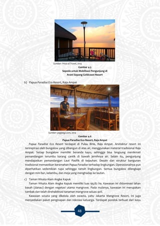 48
Sumber: Price of Travel, 2014
Gambar 4.5
Sepeda untuk Mobilisasi Pengunjung di
Avani Sepang Goldcoast Resort
b) Papua Paradise Eco Resort, Raja Ampat
Sumber: pegipegi.com, 2014
Gambar 4.6
Papua Paradise Eco Resort, Raja Ampat
Papua Paradise Eco Resort terdapat di Pulau Birie, Raja Ampat. Arsitektur resort ini
terinspirasi oleh bungalow yang dibangun di atas air, menggunakan material tradisional Raja
Ampat. Setiap bungalow memiliki beranda kayu, sehingga bisa langsung menikmati
pemandangan terumbu karang cantik di bawah jernihnya air. Selain itu, pengunjung
mendapatkan pemandangan Laut Pasifik di kejauhan. Desain dan struktur bangunan
tradisional memastikan keramahan Papua Paradise terhadap lingkungan. Operasionalnya pun
diperhatikan sedemikian rupa sehingga ramah lingkungan. Semua bungalow dilengkapi
dengan mini bar, kelambu, dan meja yang menghadap ke lautan.
c) Taman Wisata Alam Angke Kapuk
Taman Wisata Alam Angke Kapuk memiliki luas 99,82 ha. Kawasan ini didominasi lahan
basah (danau) dengan vegetasi utama mangrove. Pada mulanya, kawasan ini merupakan
tambak dan telah direhabilitasi tanaman mangrove seluas 40%.
Kawasan wisata yang dikelola oleh swasta, yaitu Jakarta Mangrove Resort, ini juga
menyediakan paket penginapan dan rekreasi keluarga. Terdapat pondok terbuat dari kayu
 