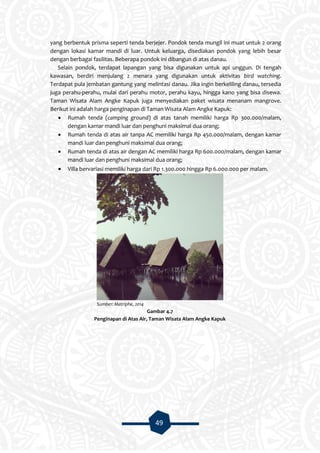 49
yang berbentuk prisma seperti tenda berjejer. Pondok tenda mungil ini muat untuk 2 orang
dengan lokasi kamar mandi di luar. Untuk keluarga, disediakan pondok yang lebih besar
dengan berbagai fasilitas. Beberapa pondok ini dibangun di atas danau.
Selain pondok, terdapat lapangan yang bisa digunakan untuk api unggun. Di tengah
kawasan, berdiri menjulang 2 menara yang digunakan untuk aktivitas bird watching.
Terdapat pula jembatan gantung yang melintasi danau. Jika ingin berkeliling danau, tersedia
juga perahu-perahu, mulai dari perahu motor, perahu kayu, hingga kano yang bisa disewa.
Taman Wisata Alam Angke Kapuk juga menyediakan paket wisata menanam mangrove.
Berikut ini adalah harga penginapan di Taman Wisata Alam Angke Kapuk:
 Rumah tenda (camping ground) di atas tanah memiliki harga Rp 300.000/malam,
dengan kamar mandi luar dan penghuni maksimal dua orang;
 Rumah tenda di atas air tanpa AC memiliki harga Rp 450.000/malam, dengan kamar
mandi luar dan penghuni maksimal dua orang;
 Rumah tenda di atas air dengan AC memiliki harga Rp 600.000/malam, dengan kamar
mandi luar dan penghuni maksimal dua orang;
 Villa bervariasi memiliki harga dari Rp 1.300.000 hingga Rp 6.000.000 per malam.
Sumber: Matriphe, 2014
Gambar 4.7
Penginapan di Atas Air, Taman Wisata Alam Angke Kapuk
 