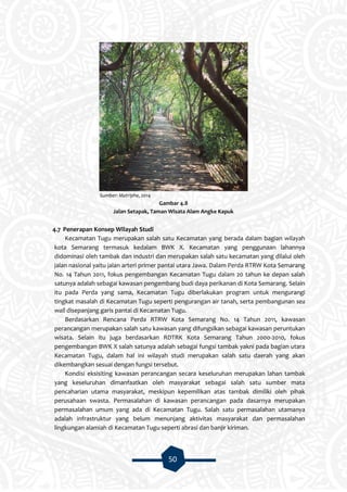 50
Sumber: Matriphe, 2014
Gambar 4.8
Jalan Setapak, Taman Wisata Alam Angke Kapuk
4.7 Penerapan Konsep Wilayah Studi
Kecamatan Tugu merupakan salah satu Kecamatan yang berada dalam bagian wilayah
kota Semarang termasuk kedalam BWK X. Kecamatan yang penggunaan lahannya
didominasi oleh tambak dan industri dan merupakan salah satu kecamatan yang dilalui oleh
jalan nasional yaitu jalan arteri primer pantai utara Jawa. Dalam Perda RTRW Kota Semarang
No. 14 Tahun 2011, fokus pengembangan Kecamatan Tugu dalam 20 tahun ke depan salah
satunya adalah sebagai kawasan pengembang budi daya perikanan di Kota Semarang. Selain
itu pada Perda yang sama, Kecamatan Tugu diberlakukan program untuk mengurangi
tingkat masalah di Kecamatan Tugu seperti pengurangan air tanah, serta pembangunan sea
wall disepanjang garis pantai di Kecamatan Tugu.
Berdasarkan Rencana Perda RTRW Kota Semarang No. 14 Tahun 2011, kawasan
perancangan merupakan salah satu kawasan yang difungsikan sebagai kawasan peruntukan
wisata. Selain itu juga berdasarkan RDTRK Kota Semarang Tahun 2000-2010, fokus
pengembangan BWK X salah satunya adalah sebagai fungsi tambak yakni pada bagian utara
Kecamatan Tugu, dalam hal ini wilayah studi merupakan salah satu daerah yang akan
dikembangkan sesuai dengan fungsi tersebut.
Kondisi eksisiting kawasan perancangan secara keseluruhan merupakan lahan tambak
yang keseluruhan dimanfaatkan oleh masyarakat sebagai salah satu sumber mata
pencaharian utama masyarakat, meskipun kepemilikan atas tambak dimiliki oleh pihak
perusahaan swasta. Permasalahan di kawasan perancangan pada dasarnya merupakan
permasalahan umum yang ada di Kecamatan Tugu. Salah satu permasalahan utamanya
adalah infrastruktur yang belum menunjang aktivitas masyarakat dan permasalahan
lingkungan alamiah di Kecamatan Tugu seperti abrasi dan banjir kiriman.
 