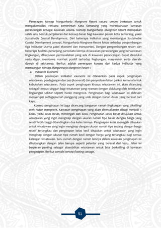 51
Penerapan konsep Mangunharjo Mangrove Resort secara umum bertujuan untuk
mengakomodasi rencana pemerintah Kota Semarang yang merencanakan kawasan
perancangan sebagai kawasan wisata. Konsep Mangunharjo Mangrove Resort merupakan
salah satu bentuk penjabaran dari konsep besar bagi kawasan pesisir Kota Semarang, yakni
Sustainable Coastal Development. Dari beberapa indikator yang membangun Sustainable
Coastal Development concept, Mangunharjo Mangrove Resort fokus terhadap pengembangan
tiga indikator utama yakni ekonomi dan transportasi. Dengan pengembangan resort dan
beberapa fasilitas penunjang pariwisata lainnya di kawasan perancangan yang berwawasan
lingkungan, diharpakan permasalahan yang ada di kawasan perancangan dapat direduksi
serta dapat membawa manfaat positif terhadap lingkungan, masyarakat serta daerah-
daerah di sekitarnya. Berikut adalah penerapan konsep dari kedua indikator yang
membangun konsep Mangunharjo Mangrove Resort :
a. Indikator Ekonomi
Dalam penerapan indikator ekonomi ini ditekankan pada aspek penginapan
wisatawan, perdagangan dan jasa (komersil) dan penyediaan lahan parker komunal untuk
kebutuhan wisatawan. Pada aspek penginapan khusus wisatawan ini, akan dirancang
sebagai tempat singgah bagi wisatawan yang nyaman dengan didukung oleh kelestarian
lingkungan sekitar seperti hutan mangrove. Penginapan bagi wisatawan ini didesain
menyerupai cottage/rumah panggung yang unik dengan bahan dasar yang berasal dari
kayu.
Konsep penginapan ini juga dirancang bangunan ramah lingkungan yang dikelilingi
oleh hutan mangrove. Kawasan penginapan yang akan direncakanan dibagi menjadi 3
kelas, yaitu kelas besar, menengah dan kecil. Penginapan kelas besar ditujukan untuk
wisatawan yang ingin menginap dengan ukuran rumah tipe besar dengan harga yang
relatif lebih tinggi dibandingkan dua kelas lainnya. Penginapan kelas menegah ditujukan
untuk wisatawan yang ingin menginap dengan ukuran rumah tipe sedang dengan harga
relatif terjangkau dan penginapan kelas kecil ditujukan untuk wisatawan yang ingin
menginap dengan ukuran tipe rumah kecil dengan harga yang terjangkau bagi semua
kalangan wisatawan. Satu rumah dengan rumah lainnya dalam kawasan penginapan ini
dihubungkan dengan jalan berupa seperti pelantar yang berasal dari kayu. Jalan ini
berperan penting sebagai aksesbilitas wisatawan untuk bisa berkeliling di kawasan
penginapan. Berikut contoh konsep floating cottage.
 