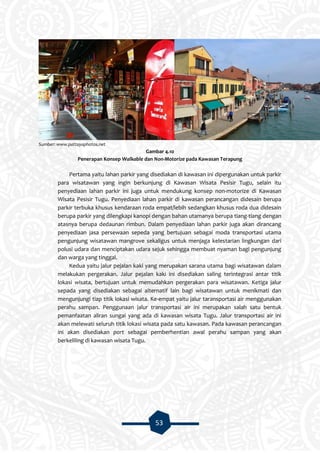 53
Sumber: www.pattayaphotos.net
Gambar 4.10
Penerapan Konsep Walkable dan Non-Motorize pada Kawasan Terapung
Pertama yaitu lahan parkir yang disediakan di kawasan ini dipergunakan untuk parkir
para wisatawan yang ingin berkunjung di Kawasan Wisata Pesisir Tugu, selain itu
penyediaan lahan parkir ini juga untuk mendukung konsep non-motorize di Kawasan
Wisata Pesisir Tugu. Penyediaan lahan parkir di kawasan perancangan didesain berupa
parkir terbuka khusus kendaraan roda empat/lebih sedangkan khusus roda dua didesain
berupa parkir yang dilengkapi kanopi dengan bahan utamanya berupa tiang-tiang dengan
atasnya berupa dedaunan rimbun. Dalam penyediaan lahan parkir juga akan dirancang
penyediaan jasa persewaan sepeda yang bertujuan sebagai moda transportasi utama
pengunjung wisatawan mangrove sekaligus untuk menjaga kelestarian lingkungan dari
polusi udara dan menciptakan udara sejuk sehingga membuat nyaman bagi pengunjung
dan warga yang tinggal.
Kedua yaitu jalur pejalan kaki yang merupakan sarana utama bagi wisatawan dalam
melakukan pergerakan. Jalur pejalan kaki ini disediakan saling terintegrasi antar titik
lokasi wisata, bertujuan untuk memudahkan pergerakan para wisatawan. Ketiga jalur
sepada yang disediakan sebagai alternatif lain bagi wisatawan untuk menikmati dan
mengunjungi tiap titik lokasi wisata. Ke-empat yaitu jalur taransportasi air menggunakan
perahu sampan. Penggunaan jalur transportasi air ini merupakan salah satu bentuk
pemanfaatan aliran sungai yang ada di kawasan wisata Tugu. Jalur transportasi air ini
akan melewati seluruh titik lokasi wisata pada satu kawasan. Pada kawasan perancangan
ini akan disediakan port sebagai pemberhentian awal perahu sampan yang akan
berkeliling di kawasan wisata Tugu.
 