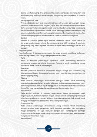 57
Sarana kesehatan yang direncanakan di kawasan perancangan ini merupakan balai
kesehatan yang berfungsi untuk melayani pengunjung maupun pekerja di kawasan
resort.
- Perdagangan dan Jasa
Area perdagangan dan jasa yang direncanakan di kawasan perancangan berupa
penjualan makanan minuman ringann (coffee shop dan bakery) dan tempat relaksasi.
Cofee shop dan bakery ini dapat menjadi sarana untuk berkumpul bagi pengunjung,
beristirahat serta dapat menjadi tempat untuk menunggu perahu atau sampan yang
akan menuju ke kawasan lainnya. Sedangkan spa center berfungsi untuk memberikan
fasilitas lebih yang nyaman untuk menikmati kawasan pariwisata mangrove.
- Sanitasi
Sanitasi di kawasan perancangan berupa toilet-toliet umum. Toilet umum ini
berfungsi untuk melayani pekerja dan pengunjung yang tidak menginap di resort dan
pengunjung yang hanya ingin ke restaurant ataupun hanya menunggu perahu atau
sampan.
3. Fungsi Pelayanan
Fungsi pelayanan di kawasan perancangan berfungsi sebagai pendukung kedua dari
aktivitas fungsi utama yaitu sebagai penginapan dan restaurant.
- Parkir
Parkir di kawasan perancangan diperlukan untuk menampung kendaraan
pengunjung kawasan pariwisata Kecamatan Tugu serta untuk mendukung konsep
walkable di dalam kawasan perancangan.
- Keamanan
Aktivitas pelayanan keamanan ditandakan dengan adanya pos keamanan yang
ditempatkan di bagian depan pada kawasan resort yang berguna memberikan rasa
aman bagi pengunjung.
- Tiketing
Pada kawasan perancangan direncanakan berbagai fasilitas untuk mendukung
terwujudkan kawasan bahari terpadu. Salah satu fasilitas yaitu pembangunan resort
dan transportasi air. Untuk dapat menggunakan fasilitas tersebut maka disediakan
front office yang menyediakan berbagai informasi dan penjualan tiket.
- Persampahan
Pada kondisi eksisting di kawasan perancangan sistem persampahan masih
tergolong buruk. Hal ini ditunjukkan dengan adanya sampah-sampah yang dibuang di
lahan kosong dekat area tambak. Sehingga diperlukan penyediaan bak sampah untuk
menjaga nilai kebersihan dan estetika di kawasan perancangan.
- Transportasi Air
Pada kawasan perancangan direncanakan konsep walkable. Untuk mendukung
konsep tersebut selain penyediaan parkir komunal, perbaikan dan peningkatan
fungsi transportasi air juga dilakukan dengan cara pembangunan dermaga.
Transportasi air berfungsi untuk menghubungan antar kawasan pada area pariwisata
mangrove di Kecamatan Tugu.
- Sanitasi (IPAL)
 
