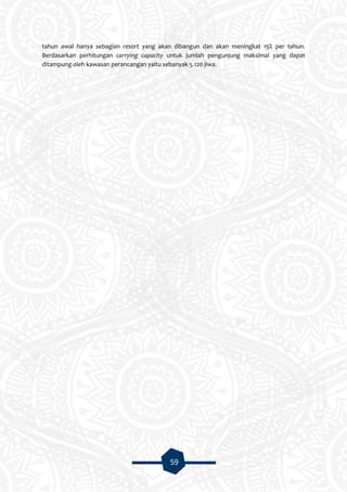 59
tahun awal hanya sebagian resort yang akan dibangun dan akan meningkat 15% per tahun.
Berdasarkan perhitungan carrying capacity untuk jumlah pengunjung maksimal yang dapat
ditampung oleh kawasan perancangan yaitu sebanyak 5.120 jiwa.
 