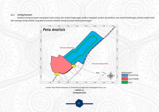 77
5.2.1 Zoning Kawasan
Analisis Zoning kawasan merupakan hasil overlay dari analisis lingkungan, analisis topografi, analisis aksesibilitas, dan analisisi kebisingan, berikut adalah hasil
dari masing-masing analisis yang akan di overlay menjadi zoning kawasan lokasi perancangan
Sumber: Hasil Analisis Kelompok 3A Studio Perancanngan dan Pembangunan Kota, 2015
Gambar 5.3
Zoning Kawasan
Keterangan:
Zona Privat
Zona Publik
RTH
ME
SE
 