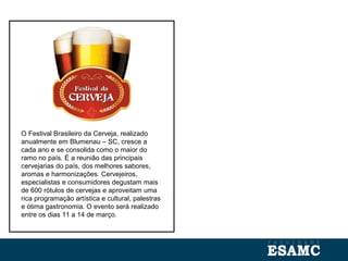 O Festival Brasileiro da Cerveja, realizado
anualmente em Blumenau – SC, cresce a
cada ano e se consolida como o maior do
ramo no país. É a reunião das principais
cervejarias do país, dos melhores sabores,
aromas e harmonizações. Cervejeiros,
especialistas e consumidores degustam mais
de 600 rótulos de cervejas e aproveitam uma
rica programação artística e cultural, palestras
e ótima gastronomia. O evento será realizado
entre os dias 11 a 14 de março.
 
