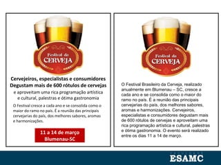 O Festival cresce a cada ano e se consolida como o
maior do ramo no país. É a reunião das principais
cervejarias do país, dos melhores sabores, aromas
e harmonizações.
Cervejeiros, especialistas e consumidores
Degustam mais de 600 rótulos de cervejas
e aproveitam uma rica programação artística
e cultural, palestras e ótima gastronomia
11 a 14 de março
Blumenau-SC
O Festival Brasileiro da Cerveja, realizado
anualmente em Blumenau – SC, cresce a
cada ano e se consolida como o maior do
ramo no país. É a reunião das principais
cervejarias do país, dos melhores sabores,
aromas e harmonizações. Cervejeiros,
especialistas e consumidores degustam mais
de 600 rótulos de cervejas e aproveitam uma
rica programação artística e cultural, palestras
e ótima gastronomia. O evento será realizado
entre os dias 11 a 14 de março.
 