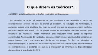 O que dizem os teóricos?...
Leal (2005) sintetiza algumas reflexões realizadas por Brousseau:
Na situação de ação, há sugestão de um problema a ser resolvido a partir dos
conhecimentos prévios de que os alunos já dispõem. Na situação de formulação, o
professor sugere uma atividade (ou mais de uma) em que os alunos precisam explicitar
para os colegas (em dupla, trio ou grupo maior) as estratégias que eles usaram para
encontrar as respostas. Nesse momento, eles discutem entre pares as repostas
encontradas. Na situação de validação, os alunos resolvem novas atividades utilizando os
conhecimentos que construíram em dupla ou em grupo. Por fim, na situação de
institucionalização, o professor atua como organizador das informações, sistematizando
os conhecimentos e ajudando os alunos a integrarem as informações disponibilizadas
durante toda a sequência. (p. 123)
 