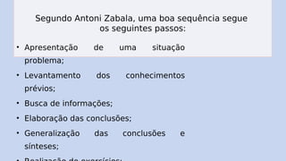 Segundo Antoni Zabala, uma boa sequência segue
os seguintes passos:
• Apresentação de uma situação
problema;
• Levantamento dos conhecimentos
prévios;
• Busca de informações;
• Elaboração das conclusões;
• Generalização das conclusões e
sínteses;
 