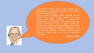 “[...] Ensinar é difícil e não da para esperar que a
explicação das variáveis que intervêm possa ser feita
por um discurso simplista.
Agora, tampouco devemos perder de vista que em
grande parte, poder trabalhar desde este marco
implica uma atitude construtiva – baseada no
conhecimento e na reflexão -, que contribui para que
nossas intervenções, talvez de forma intuitiva em
grande parte, se ajustem às necessidades dos alunos
que temos em frente, nos levem a incentivá-los, a ver
seus aspectos positivos, a avaliá-los conforme seus
esforços e a atuar como o apoio de que necessitam
para seguir“.
(ZABALA, 1998)
 