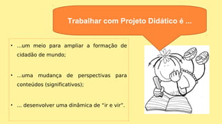 • ...um meio para ampliar a formação de
cidadão de mundo;
• ...uma mudança de perspectivas para
conteúdos (significativos);
• ... desenvolver uma dinâmica de “ir e vir”.
Trabalhar com Projeto Didático é ...
 