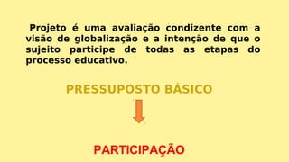 Projeto é uma avaliação condizente com a
visão de globalização e a intenção de que o
sujeito participe de todas as etapas do
processo educativo.
PRESSUPOSTO BÁSICO
PARTICIPAÇÃO
 