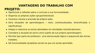 Ä Oportuniza a reflexão sobre o currículo e sua funcionalidade;
Ä Organiza as próprias ações (grupo/individual);
Ä Favorece clareza e precisão da própria ação;
Ä Gera situações de aprendizagens – reais, contextualizadas, diversificadas e
significativas;
Ä Integra e relaciona os temas abordados em atividades interdisciplinares;
Ä Considera a atuação do aluno como sujeito da sua própria aprendizagem;
Ä Permite (por parte do professor) uma estruturação lógica e sequencial dos temas
tratados;
Ä Dá funcionalidade (propósito social) ao que vai sendo aprendido.
 
VANTAGENS DO TRABALHO COM
PROJETO:
 