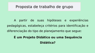 Proposta de trabalho de grupo
A partir de suas hipóteses e experiências
pedagógicas, estabeleça critérios para identificação e
diferenciação do tipo de planejamento que segue:
É um Projeto Didático ou uma Sequência
Didática?
 