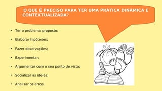 • Ter o problema proposto;
• Elaborar hipóteses;
• Fazer observações;
• Experimentar;
• Argumentar com o seu ponto de vista;
• Socializar as ideias;
• Analisar os erros.
O QUE É PRECISO PARA TER UMA PRÁTICA DINÂMICA E
CONTEXTUALIZADA?
 