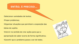 •Selecionar variedades de textos;
•Propor problemas;
•Organizar situações que permitam a exposição das
ideias do sujeito;
•Intervir no sentido de criar ações para que a
apropriação do saber ocorra de forma significativa;
•Garantir que o problema passe a ser de todos.
ENTÃO, É PRECISO...
 