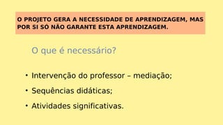 O PROJETO GERA A NECESSIDADE DE APRENDIZAGEM, MAS
POR SI SÓ NÃO GARANTE ESTA APRENDIZAGEM.
O que é necessário?
• Intervenção do professor – mediação;
• Sequências didáticas;
• Atividades significativas.
 