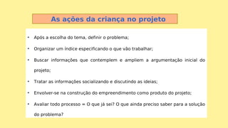 • Após a escolha do tema, definir o problema;
• Organizar um índice especificando o que vão trabalhar;
• Buscar informações que contemplem e ampliem a argumentação inicial do
projeto;
• Tratar as informações socializando e discutindo as ideias;
• Envolver-se na construção do empreendimento como produto do projeto;
• Avaliar todo processo = O que já sei? O que ainda preciso saber para a solução
do problema?
As ações da criança no projeto
 