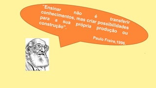 “Ensinar
não
é
transferir
conhecimentos, mas criar possibilidades
para a sua própria produção ou
construção”.
Paulo Freire,1996.
 